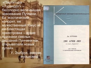 «Партитура
«Турандот» –
бесспорно величайшее
завоевание Пуччини.
Ее экзотический
колорит, ее
мужественный тонус и
ее блестящая
оркестровка – яркие
признаки смелых
дерзаний Пуччини как
открывателя новых
путей»
У. Эшбрук, америк.
музыковед

 