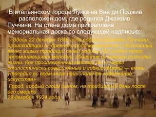 В итальянском городе Лукка на Виа ди Поджиа
расположен дом, где родился Джакомо
Пуччини. На стене дома прикреплена
мемориальная доска со следующей надписью:
«Здесь 22 декабря 1858 года родился Джакомо Пуччини,
происходящий из древнего рода музыкантов и достойный
вечно живых традиций своей родины. Он создал легко
запоминающиеся мелодии, обогатив их новыми голосами
жизни. Как прославленный мастер, он — через
стилистически совершенные и гибкие формы — вновь
утвердил во всем мире национальное содержание
искусства»
Город, гордый своим сыном, на тридцатый день после
его смерти
29 декабря 1924 года.

 