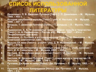 1.
2.
3.
4.
5.
6.
7.
8.
9.
10.
11.

СПИСОК ИСПОЛЬЗОВАННОЙ
ЛИТЕРАТУРЫ

Данилевич, Л. В. Джакомо Пуччини [Текст ] / Л. Данилевич. – М. : Музыка,
1969. – 453 с.
История зарубежной музыки [Текст ] / ред. И. Нестьев. – М. : Музыка,
1988. – 447 с.
Келдыш, Т. Джакомо Пуччини [Текст ] / Т. Келдыш. – Л. : Музгиз, 1962. –
87 с.
Ладвинская, А. А. 70 знаменитых композиторов: судьба и творчество
[Текст ] / А. А. Ладвинская. – Ростов н/Д : Феникс, 2007. – 414 с. –
/Энциклопедии для всех)
Левашева, О. Пуччини и его современники [Текст ] / О. Левашева. – М. :
Советский композитор, 1980. – 523 с.
Музыка XX века [Текст ] : очерки / ред. Д. В. Житомирский. – М. : Музыка,
1977. – 574 с.
Музыкальная литература зарубежных стран [Текст ] : учеб. пособие /
сост. И. А. Гивенталь. – М. : Музыка, 2005. – 448 с.
Нестьев, И. На рубеже двух столетий [Текст ] / И. Нестьев. – М. : Музыка,
1967. – 109 с.
Нестьев, И. Джакомо Пуччини [Текст ] : очерк жизни и творчества / И.
Нестьев. – М. : Музыка, 1966. – 169 с.
Пуччини, Дж Арии из опер [Ноты] / Дж. Пуччини. – Л. : Музгиз, 1962. – 32
с.
Пуччини, Дж Ария Каварадосси [Ноты] / Дж. Пуччини. – Л. : Музыка,
1991. – 4 с.

 