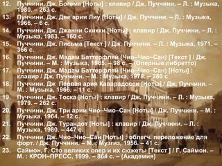 12.
13.
14.
15.
16.
17.
18.
19.
20.
21.
22.
23.

Пуччини, Дж. Богема [Ноты] : клавир / Дж. Пуччини. – Л. : Музыка,
1980. – 263 с.
Пуччини, Дж. Две арии Лиу [Ноты] / Дж. Пуччини. – Л. : Музыка,
1966. – 6 с.
Пуччини, Дж. Джанни Скикки [Ноты] : клавир / Дж. Пуччини. – Л. :
Музыка, 1983. – 160 с.
Пуччини, Дж. Письма [Текст ] / Дж. Пуччини. – Л. : Музыка, 1971. –
366 с.
Пуччини, Дж. Мадам Баттерфляй (Чио–Чио–Сан) [Текст ] / Дж.
Пуччини. – М. : Музыка, 1965. – 98 с. – (Оперные либретто)
Пуччини, Дж. Мадам Баттерфляй (Чио–Чио–Сан) [Ноты] :
клавир / Дж. Пуччини. – М. : Музыка, 1978. – 280 с
Пуччини, Дж Первая ария Каварадосси [Ноты] / Дж. Пуччини. –
М. : Музыка, 1966. – 11 с.
Пуччини, Дж. Тоска [Ноты] : клавир / Дж. Пуччини. – Л. : Музыка,
1979. – 262 с.
Пуччини, Дж. Три арии Чио–Чио–Сан [Ноты] / Дж. Пуччини. – М. :
Музыка, 1964. – 12 с.
Пуччини, Дж. Турандот [Ноты] : клавир / Дж. Пуччини. – Л. :
Музыка, 1980. – 447 с.
Пуччини, Дж. Чио–Чио–Сан [Ноты] : облегч. переложение для
форт. / Дж. Пуччини. – М. : Музгиз, 1956. – 41 с.
Саймон, Г. Сто великих опер и их сюжеты [Текст ] / Г. Саймон. –
М. : КРОН–ПРЕСС, 1999. – 864 с. – (Академия)

 