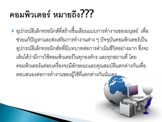 

อุปกรณ์อิเล็กทรอนิกส์ที่สร้างขึ้นเลียนแบบการทางานของมนุษย์ เพื่อ
ช่วยแก้ปัญหาและส่งเสริมการทางานต่าง ๆ ปัจจุบันคอมพิวเตอร์เป็น
อุปกรณ์อิเล็กทรอนิกส์ทที่มีบทบาทต่อการดาเนินชีวิตอย่างมาก ซึ่งจะ
เห็นได้ว่ามีการใช้คอมพิวเตอร์ในทุกองค์กร และทุกสถานที่ โดย
คอมพิวเตอร์แต่ละเครื่องจะมีลักษณะและคุณสมบัติแตกต่างกันเพื่อ
ตอบสนองต่อการทางานของผู้ใช้ที่แตกต่างกันนั่นเอง

 