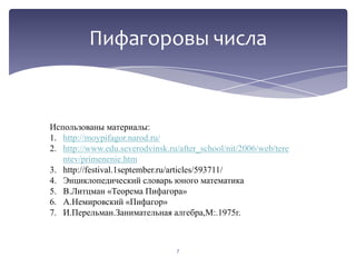 Пифагоровы числа

Использованы материалы:
1. http://moypifagor.narod.ru/
2. http://www.edu.severodvinsk.ru/after_school/nit/2006/web/tere
ntev/primenenie.htm
3. http://festival.1september.ru/articles/593711/
4. Энциклопедический словарь юного математика
5. В.Литцман «Теорема Пифагора»
6. А.Немировский «Пифагор»
7. И.Перельман.Занимательная алгебра,М:.1975г.

7

 