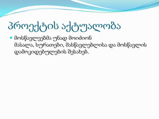 პროექტის აქტუალობა
 მოსწავლეებმა უნად მოიძიონ

მასალა, სურათები, მასწავლებლისა და მოსწავლის
დამოკიდებულების შესახებ.

 
