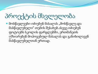 პროექტის მსვლელობა
 მოსწავლეები იძიებენ მასალას „მოსწავლე და

მასწავლებელი“ თემის შესახებ.ასევე იძიებენ
ფოტოებს სკოლის ფარგლებში, ერთმანეთს
უზიარებენ მოპოვებულ მასალას და განიხილავენ
მასწავლებელთან ერთად.

 