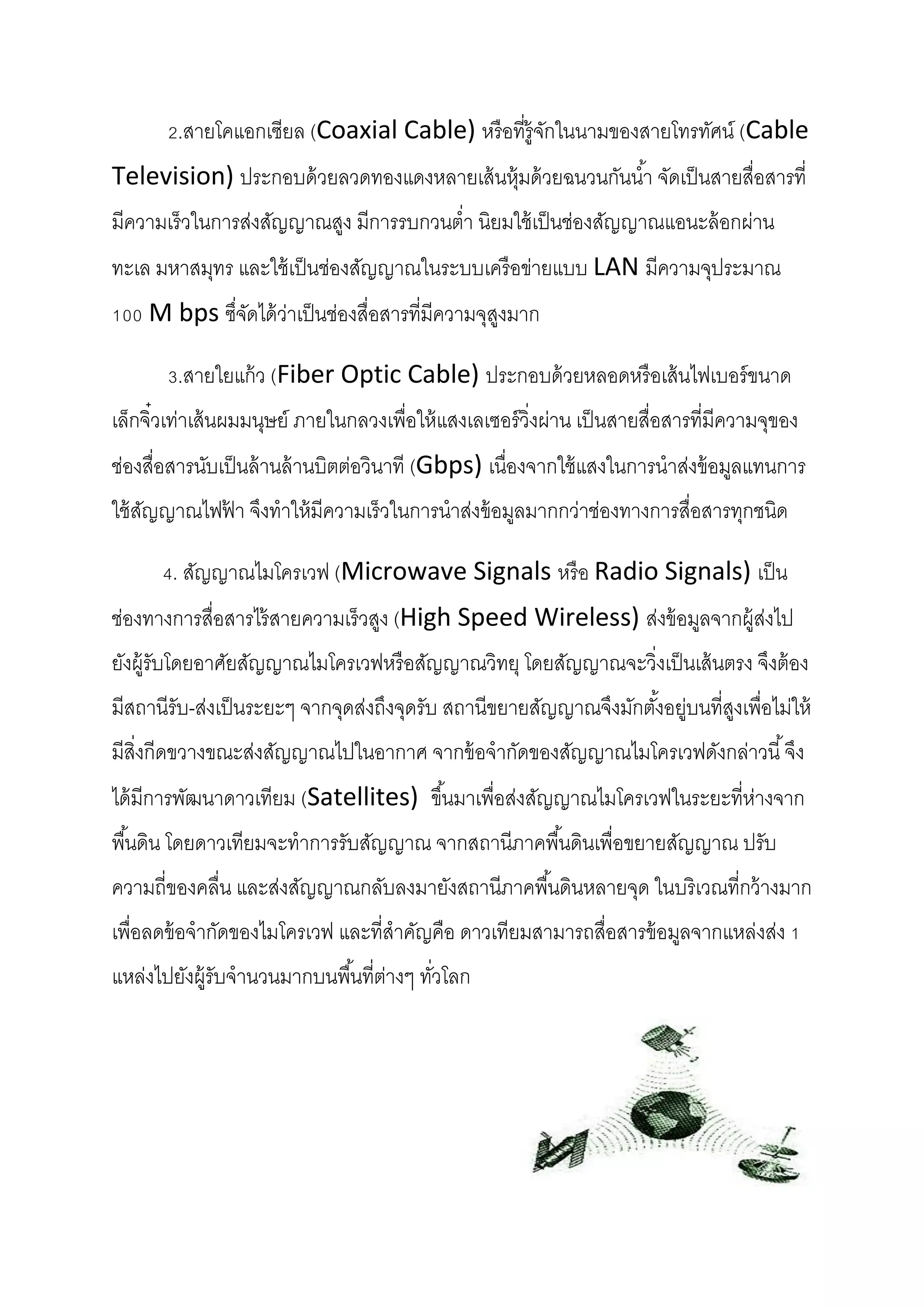 2.สายโคแอกเซียล (Coaxial Cable) หรื อที่ร้ ูจกในนามของสายโทรทัศน์ (Cable
ั
Television) ประกอบด้ วยลวดทองแดงหลายเส้ นหุ้มด้ วยฉนวนกันน ้า จัดเป็ นสายสื่อสารที่
มีความเร็วในการส่งสัญญาณสูง มีการรบกวนต่า นิยมใช้ เป็ นช่องสัญญาณแอนะล้ อกผ่าน
ทะเล มหาสมุทร และใช้ เป็ นช่องสัญญาณในระบบเครื อข่ายแบบ LAN มีความจุประมาณ
100 M bps ซึจดได้ ว่าเป็ นช่องสื่อสารที่มีความจุสงมาก
่ั
ู
3.สายใยแก้ ว (Fiber Optic Cable) ประกอบด้ วยหลอดหรื อเส้ นไฟเบอร์ ขนาด
เล็กจิ๋วเท่าเส้ นผมมนุษย์ ภายในกลวงเพื่อให้ แสงเลเซอร์ วิ่งผ่าน เป็ นสายสื่อสารที่มีความจุของ
ช่องสื่อสารนับเป็ นล้ านล้ านบิตต่อวินาที (Gbps) เนื่องจากใช้ แสงในการนาส่งข้ อมูลแทนการ
ใช้ สญญาณไฟฟา จึงทาให้ มีความเร็วในการนาส่งข้ อมูลมากกว่าช่องทางการสื่อสารทุกชนิด
ั
้
4. สัญญาณไมโครเวฟ (Microwave Signals หรื อ Radio Signals) เป็ น
ช่องทางการสื่อสารไร้ สายความเร็วสูง (High Speed Wireless) ส่งข้ อมูลจากผู้ส่งไป
ยังผู้รับโดยอาศัยสัญญาณไมโครเวฟหรื อสัญญาณวิทยุ โดยสัญญาณจะวิ่งเป็ นเส้ นตรง จึงต้ อง
มีสถานีรับ-ส่งเป็ นระยะๆ จากจุดส่งถึงจุดรับ สถานีขยายสัญญาณจึงมักตังอยู่บนที่สงเพื่อไม่ให้
้
ู
มีสิ่งกีดขวางขณะส่งสัญญาณไปในอากาศ จากข้ อจากัดของสัญญาณไมโครเวฟดังกล่าวนี ้ จึง
ได้ มีการพัฒนาดาวเทียม (Satellites) ขึ ้นมาเพื่อส่งสัญญาณไมโครเวฟในระยะที่ห่างจาก
พื ้นดิน โดยดาวเทียมจะทาการรับสัญญาณ จากสถานีภาคพื ้นดินเพื่อขยายสัญญาณ ปรับ
ความถี่ของคลื่น และส่งสัญญาณกลับลงมายังสถานีภาคพื ้นดินหลายจุด ในบริเวณที่กว้ างมาก
เพื่อลดข้ อจากัดของไมโครเวฟ และที่สาคัญคือ ดาวเทียมสามารถสื่อสารข้ อมูลจากแหล่งส่ง 1
แหล่งไปยังผู้รับจานวนมากบนพื ้นที่ต่างๆ ทัวโลก
่

 