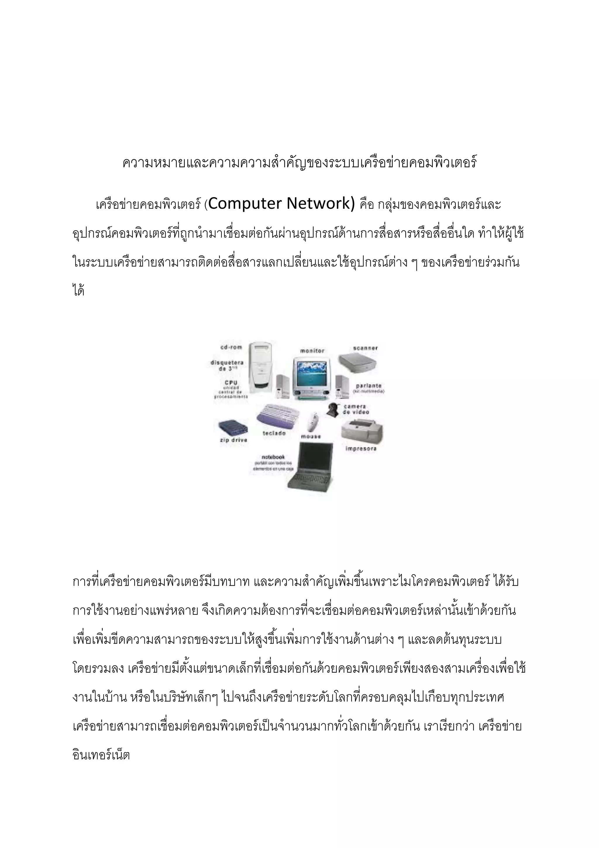 ความหมายและความความสาคัญของระบบเครื อข่ายคอมพิวเตอร์
เครื อข่ายคอมพิวเตอร์ (Computer Network) คือ กลุ่มของคอมพิวเตอร์ และ
อุปกรณ์คอมพิวเตอร์ ที่ถกนามาเชื่อมต่อกันผ่านอุปกรณ์ด้านการสื่อสารหรื อสื่ออื่นใด ทาให้ ผ้ ใช้
ู
ู
ในระบบเครื อข่ายสามารถติดต่อสื่อสารแลกเปลี่ยนและใช้ อปกรณ์ต่าง ๆ ของเครื อข่ายร่วมกัน
ุ
ได้

การที่เครื อข่ายคอมพิวเตอร์ มีบทบาท และความสาคัญเพิมขึ ้นเพราะไมโครคอมพิวเตอร์ ได้ รับ
่
การใช้ งานอย่างแพร่หลาย จึงเกิดความต้ องการที่จะเชื่อมต่อคอมพิวเตอร์ เหล่านันเข้ าด้ วยกัน
้
เพื่อเพิมขีดความสามารถของระบบให้ สงขึ ้นเพิมการใช้ งานด้ านต่าง ๆ และลดต้ นทุนระบบ
่
ู
่
โดยรวมลง เครื อข่ายมีตงแต่ขนาดเล็กที่เชื่อมต่อกันด้ วยคอมพิวเตอร์ เพียงสองสามเครื่ องเพื่อใช้
ั้
งานในบ้ าน หรื อในบริษัทเล็กๆ ไปจนถึงเครื อข่ายระดับโลกที่ครอบคลุมไปเกือบทุกประเทศ
เครื อข่ายสามารถเชื่อมต่อคอมพิวเตอร์ เป็ นจานวนมากทัวโลกเข้ าด้ วยกัน เราเรี ยกว่า เครื อข่าย
่
อินเทอร์ เน็ต

 
