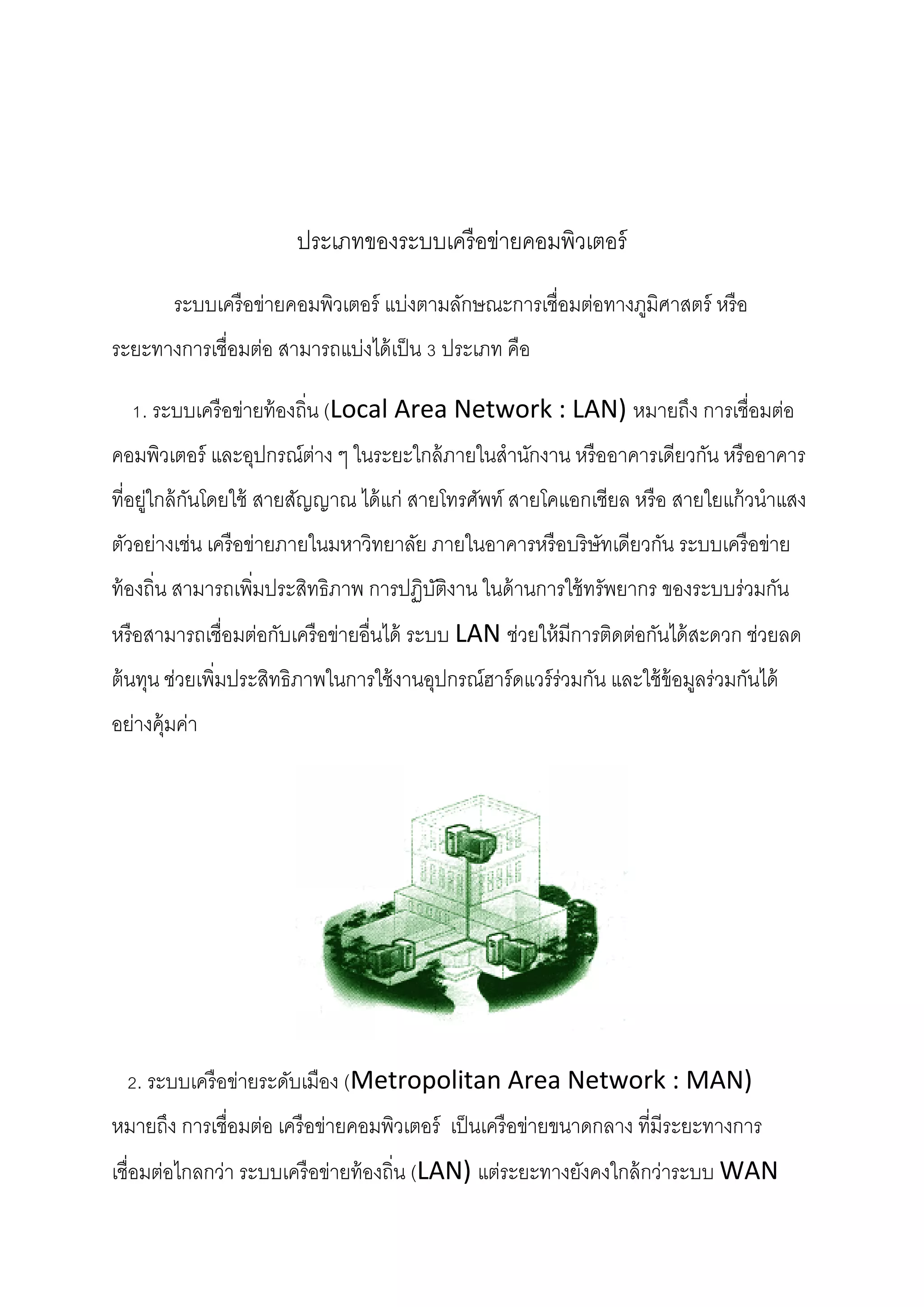 ประเภทของระบบเครื อข่ายคอมพิวเตอร์
ระบบเครื อข่ายคอมพิวเตอร์ แบ่งตามลักษณะการเชื่อมต่อทางภูมิศาสตร์ หรื อ
ระยะทางการเชื่อมต่อ สามารถแบ่งได้ เป็ น 3 ประเภท คือ
1. ระบบเครื อข่ายท้ องถิ่น (Local Area Network : LAN) หมายถึง การเชื่อมต่อ
คอมพิวเตอร์ และอุปกรณ์ต่าง ๆ ในระยะใกล้ ภายในสานักงาน หรื ออาคารเดียวกัน หรื ออาคาร
ที่อยู่ใกล้ กนโดยใช้ สายสัญญาณ ได้ แก่ สายโทรศัพท์ สายโคแอกเชียล หรื อ สายใยแก้ วนาแสง
ั
ตัวอย่างเช่น เครื อข่ายภายในมหาวิทยาลัย ภายในอาคารหรื อบริษัทเดียวกัน ระบบเครื อข่าย
ท้ องถิ่น สามารถเพิมประสิทธิภาพ การปฏิบติงาน ในด้ านการใช้ ทรัพยากร ของระบบร่วมกัน
่
ั
หรื อสามารถเชื่อมต่อกับเครื อข่ายอื่นได้ ระบบ LAN ช่วยให้ มีการติดต่อกันได้ สะดวก ช่วยลด
ต้ นทุน ช่วยเพิมประสิทธิภาพในการใช้ งานอุปกรณ์ฮาร์ ดแวร์ ร่วมกัน และใช้ ข้อมูลร่วมกันได้
่
อย่างคุ้มค่า

2. ระบบเครื อข่ายระดับเมือง (Metropolitan Area Network : MAN)
หมายถึง การเชื่อมต่อ เครื อข่ายคอมพิวเตอร์ เป็ นเครื อข่ายขนาดกลาง ที่มีระยะทางการ
เชื่อมต่อไกลกว่า ระบบเครื อข่ายท้ องถิ่น (LAN) แต่ระยะทางยังคงใกล้ กว่าระบบ WAN

 