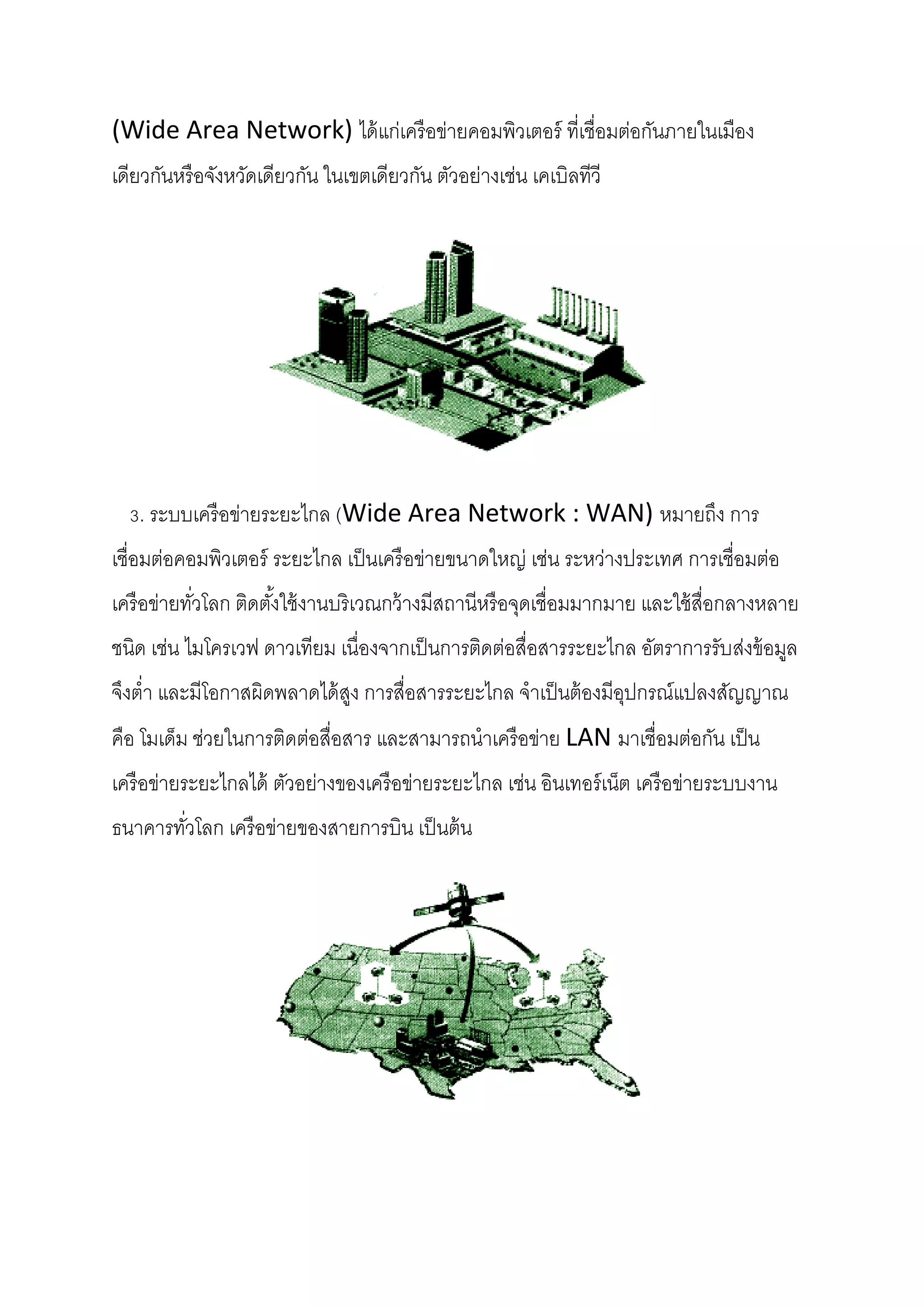 (Wide Area Network) ได้ แก่เครื อข่ายคอมพิวเตอร์ ที่เชื่อมต่อกันภายในเมือง
เดียวกันหรื อจังหวัดเดียวกัน ในเขตเดียวกัน ตัวอย่างเช่น เคเบิลทีวี

3. ระบบเครื อข่ายระยะไกล (Wide Area Network : WAN) หมายถึง การ
เชื่อมต่อคอมพิวเตอร์ ระยะไกล เป็ นเครื อข่ายขนาดใหญ่ เช่น ระหว่างประเทศ การเชื่อมต่อ
เครื อข่ายทัวโลก ติดตังใช้ งานบริเวณกว้ างมีสถานีหรื อจุดเชื่อมมากมาย และใช้ สื่อกลางหลาย
่
้
ชนิด เช่น ไมโครเวฟ ดาวเทียม เนื่องจากเป็ นการติดต่อสื่อสารระยะไกล อัตราการรับส่งข้ อมูล
จึงต่า และมีโอกาสผิดพลาดได้ สง การสื่อสารระยะไกล จาเป็ นต้ องมีอปกรณ์แปลงสัญญาณ
ู
ุ
คือ โมเด็ม ช่วยในการติดต่อสื่อสาร และสามารถนาเครื อข่าย LAN มาเชื่อมต่อกัน เป็ น
เครื อข่ายระยะไกลได้ ตัวอย่างของเครื อข่ายระยะไกล เช่น อินเทอร์ เน็ต เครื อข่ายระบบงาน
ธนาคารทัวโลก เครื อข่ายของสายการบิน เป็ นต้ น
่

 