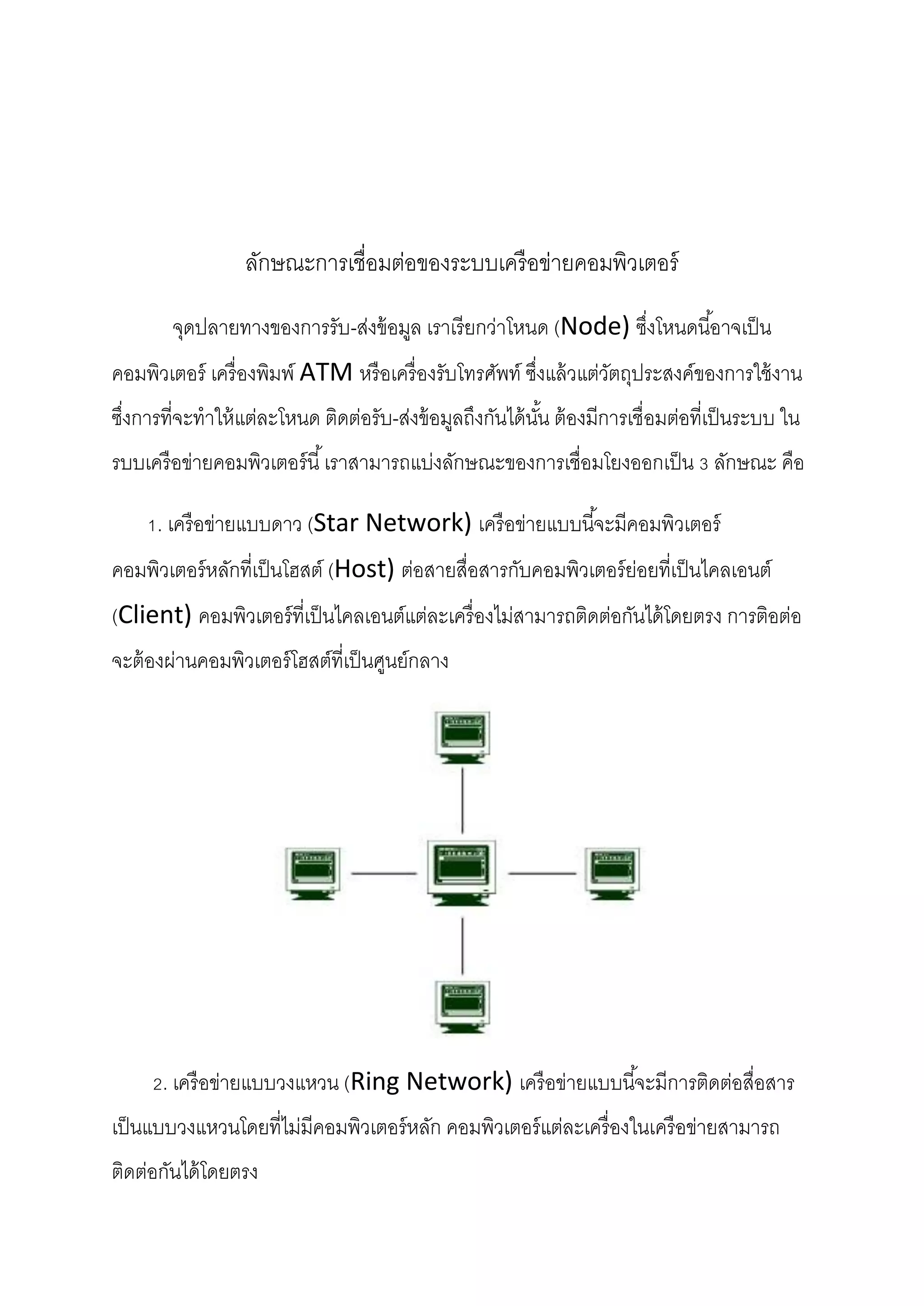 ลักษณะการเชื่อมต่อของระบบเครื อข่ายคอมพิวเตอร์
จุดปลายทางของการรับ-ส่งข้ อมูล เราเรี ยกว่าโหนด (Node) ซึงโหนดนี ้อาจเป็ น
่
คอมพิวเตอร์ เครื่ องพิมพ์ ATM หรื อเครื่ องรับโทรศัพท์ ซึงแล้ วแต่วตถุประสงค์ของการใช้ งาน
่
ั
ซึงการที่จะทาให้ แต่ละโหนด ติดต่อรับ-ส่งข้ อมูลถึงกันได้ นน ต้ องมีการเชื่อมต่อที่เป็ นระบบ ใน
่
ั้
รบบเครื อข่ายคอมพิวเตอร์ นี ้ เราสามารถแบ่งลักษณะของการเชื่อมโยงออกเป็ น 3 ลักษณะ คือ
1. เครื อข่ายแบบดาว (Star Network) เครื อข่ายแบบนี ้จะมีคอมพิวเตอร์
คอมพิวเตอร์ หลักที่เป็ นโฮสต์ (Host) ต่อสายสื่อสารกับคอมพิวเตอร์ ย่อยที่เป็ นไคลเอนต์
(Client) คอมพิวเตอร์ ที่เป็ นไคลเอนต์แต่ละเครื่ องไม่สามารถติดต่อกันได้ โดยตรง การติอต่อ
จะต้ องผ่านคอมพิวเตอร์ โฮสต์ที่เป็ นศูนย์กลาง

2. เครื อข่ายแบบวงแหวน (Ring Network) เครื อข่ายแบบนี ้จะมีการติดต่อสื่อสาร
เป็ นแบบวงแหวนโดยที่ไม่มีคอมพิวเตอร์ หลัก คอมพิวเตอร์ แต่ละเครื่ องในเครื อข่ายสามารถ
ติดต่อกันได้ โดยตรง

 