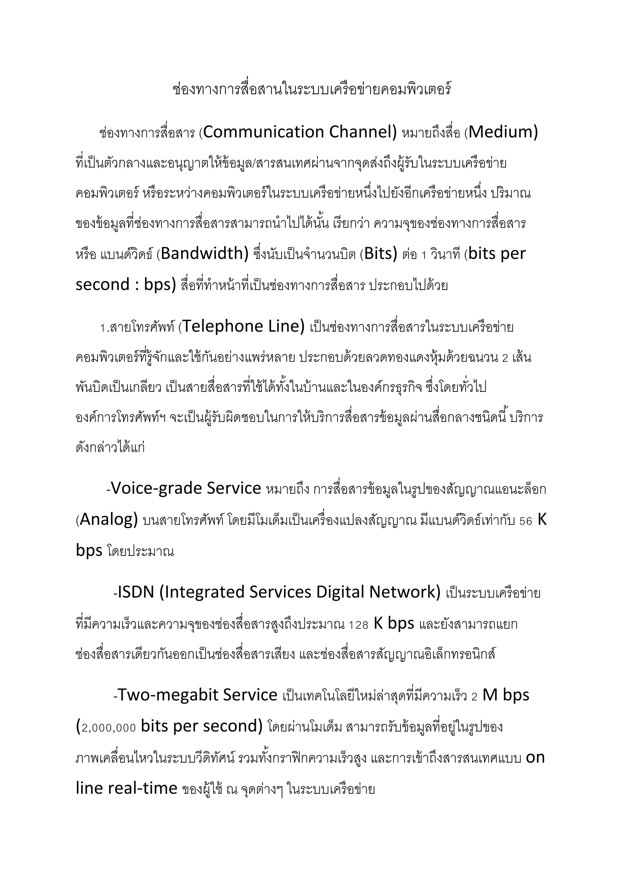 ช่องทางการสื่อสานในระบบเครื อข่ายคอมพิวเตอร์
ช่องทางการสื่อสาร (Communication Channel) หมายถึงสื่อ (Medium)
ที่เป็ นตัวกลางและอนุญาตให้ ข้อมูล/สารสนเทศผ่านจากจุดส่งถึงผู้รับในระบบเครื อข่าย
คอมพิวเตอร์ หรื อระหว่างคอมพิวเตอร์ ในระบบเครื อข่ายหนึงไปยังอีกเครื อข่ายหนึง ปริมาณ
่
่
ของข้ อมูลที่ช่องทางการสื่อสารสามารถนาไปได้ นน เรี ยกว่า ความจุของช่องทางการสื่อสาร
ั้
หรื อ แบนด์วิดธ์ (Bandwidth) ซึงนับเป็ นจานวนบิต (Bits) ต่อ 1 วินาที (bits per
่
second : bps) สื่อที่ทาหน้ าที่เป็ นช่องทางการสื่อสาร ประกอบไปด้ วย
1.สายโทรศัพท์ (Telephone Line) เป็ นช่องทางการสื่อสารในระบบเครื อข่าย
คอมพิวเตอร์ ที่ร้ ูจกและใช้ กนอย่างแพร่ หลาย ประกอบด้ วยลวดทองแดงหุ้มด้ วยฉนวน 2 เส้ น
ั
ั
พันบิดเป็ นเกลียว เป็ นสายสื่อสารที่ใช้ ได้ ทงในบ้ านและในองค์กรธุรกิจ ซึงโดยทัวไป
ั้
่
่
องค์การโทรศัพท์ฯ จะเป็ นผู้รับผิดชอบในการให้ บริการสื่อสารข้ อมูลผ่านสื่อกลางชนิดนี ้ บริการ
ดังกล่าวได้ แก่
-Voice-grade Service หมายถึง การสื่อสารข้ อมูลในรูปของสัญญาณแอนะล็อก
(Analog) บนสายโทรศัพท์ โดยมีโมเด็มเป็ นเครื่ องแปลงสัญญาณ มีแบนด์วิดธ์เท่ากับ 56 K
bps โดยประมาณ
-ISDN (Integrated Services Digital Network) เป็ นระบบเครื อข่าย
ที่มีความเร็วและความจุของช่องสื่อสารสูงถึงประมาณ 128 K bps และยังสามารถแยก
ช่องสื่อสารเดียวกันออกเป็ นช่องสื่อสารเสียง และช่องสื่อสารสัญญาณอิเล็กทรอนิกส์
-Two-megabit Service เป็ นเทคโนโลยีใหม่ล่าสุดที่มีความเร็ว 2 M bps
(2,000,000 bits per second) โดยผ่านโมเด็ม สามารถรับข้ อมูลที่อยู่ในรูปของ
ภาพเคลื่อนไหวในระบบวีดิทศน์ รวมทังกราฟิ กความเร็วสูง และการเข้ าถึงสารสนเทศแบบ on
ั
้
line real-time ของผู้ใช้ ณ จุดต่างๆ ในระบบเครื อข่าย

 