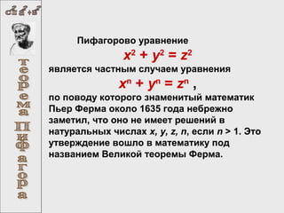 Пифагорово уравнение

х2 + у2 = z2
является частным случаем уравнения

хn + уn = zn ,
по поводу которого знаменитый математик
Пьер Ферма около 1635 года небрежно
заметил, что оно не имеет решений в
натуральных числах x, y, z, n, если n > 1. Это
утверждение вошло в математику под
названием Великой теоремы Ферма.

 
