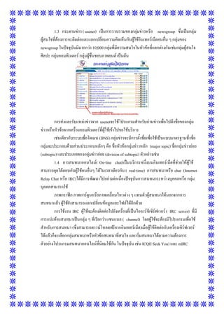 1.3 กระดานข่าว ( usenet) เป็นการรวบรวมของกลุ่มข่าวหรือ newsgroup ซึ่งเป็นกลุ่ม
ผู้สนใจที่ต้องการจะติดต่อและแลกเปลี่ยนความคิดเห็นกับผู้ใช้อินเทอร์เน็ตคนอื่น ๆ กลุ่มของ
newsgroup ในปัจจุบันมีมากกว่า 10,000 กลุ่มที่มีความสนใจในหัวข้อที่แตกต่างกันเช่นกลุ่มผู้สนใจ
ศิลปะ กลุ่มคอมพิวเตอร์ กลุ่มผู้ชื่นชอบภาพยนต์ เป็นต้น

การส่งและรับแหล่งข่าวจาก usenetจะใช้โปรแกรมสาหรับอ่านข่าวเพื่อไปดึงชื่อของกลุ่ม
ข่าวหรือหัวข้อจากเครื่องคอมพิวเตอร์ที่ผู้ใช้เข้าไปขอใช้บริการ
เช่นเดียวกับระบบชื่อโดเมน (DNS) กลุ่มข่าวจะมีการตั้งชื่อเพื่อใช้เป็นแบบมาตรฐานซึ่งชื่อ
กลุ่มจะประกอบด้วยส่วนประกอบหลักๆ คือ ชื่อหัวข้อกลุ่มข่าวหลัก (major topic) ชื่อกลุ่มข่าวย่อย
(subtopic) และประเภทของกลุ่มข่าวย่อย (division of subtopic) ตัวอย่างเช่น
1.4 การสนทนาออนไลน์( On-line chat)เป็นบริการหนึ่งบนอินเทอร์เน็ตที่ช่วยให้ผู้ใช้
สามารถคุยโต้ตอบกับผู้ใช้คนอื่นๆ ได้ในเวลาเดียวกัน ( real-time) การสนทนาหรือ chat (Internet
Relay Chat หรือ IRC)ได้มีการพัฒนาไปอย่างต่อเนื่องปัจจุบันการสนทนาระหว่างบุคคลหรือ กลุ่ม
บุคคลสามารถใช้
ภาพกราฟิก ภาพการ์ตูนหรือภาพเคลื่อนไหวต่าง ๆ แทนตัวผู้สนทนาได้นอกจากการ
สนทนาแล้ว ผู้ใช้ยังสามารถแลกเปลี่ยนข้อมูลและไฟล์ได้อีกด้วย
การใช้งาน IRC ผู้ใช้จะต้องติดต่อไปยังเครื่องที่เป็นไออาร์ซีเซิร์ฟเวอร์ ( IRC server) ที่มี
การแบ่งห้องสนทนาเป็นกลุ่ม ๆ ที่เรียกว่า แชนแนล ( channel) โดยผู้ใช้จะต้องมีโปรแกรมเพื่อใช้
สาหรับการสนทนา (ซึ่งสามารถดาวน์โหลดฟรีจากอินเทอร์เน็ต)เมื่อผู้ใช้ติดต่อกับเครื่องเซิร์ฟเวอร์
ได้แล้วก็จะเลือกกลุ่มสนทนาหรือหัวข้อสนทนาที่สนใจ และเริ่มสนทนาได้ตามความต้องการ
ตัวอย่างโปรแกรมสนทนาออนไลน์ที่นิยมใช้กัน ในปัจจุบัน เช่น ICQ(I Seek You) และ mIRC

 