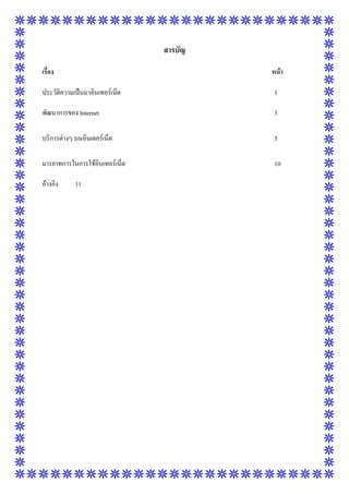 สารบัญ
เรื่อง

หน้า

ประวัติความเป็นมาอินเทอร์เน็ต

1

พัฒนาการของ Internet

3

บริการต่างๆ บนอินเตอร์เน็ต

5

มารยาทการในการใช้อินเทอร์เน็ต

10

อ้างอิง

11

 