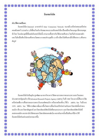 อินเทอร์เน็ต
ประวัติความเป็นมา
อินเทอร์เน็ต ( Internet) มาจากคาว่า Inter Connection Network หมายถึง เครือข่ายของเครือข่าย
คอมพิวเตอร์ ระบบต่าง ๆ ที่เชื่อมโยงกัน ลักษณะของระบบอินเทอร์เน็ต เป็นเสมือนใยแมงมุม ที่ครอบคลุม
ทั่วโลก ในแต่ละจุดที่เชื่อมต่ออินเทอร์เน็ตนั้น สามารถสื่อสารกันได้หลายเส้นทาง โดยไม่กาหนดตายตัว
และไม่จาเป็นต้องไปตามเส้นทางโดยตรง อาจจะผ่านจุดอื่น ๆ หรือ เลือกไปเส้นทางอื่นได้หลาย ๆ เส้นทาง
ดังรูป

อินเทอร์เน็ตในปัจจุบัน ถูกพัฒนามาจากโครงการวิจัยทางการทหารของกระทรวงกลาโหมของ
ประเทศ สหรัฐอเมริกา คือ Advanced Research Projects Agency (ARPA) ในปี 1969 โครงการนี้เป็นการวิจัย
เครือข่ายเพื่อ การสื่อสารของการทหารในกองทัพอเมริกา หรืออาจเรียกสั้นๆ ได้ว่า ARPA Net ในปี ค.ศ.
1970 ARPA Net ได้มีการพัฒนาเพิ่มมากขึ้นโดยการเชื่อมโยงเครือข่ายร่วมกับมหาวิทยาลัยชั้นนาของ
อเมริกา คือ มหาวิทยาลัยยูทาห์ มหาวิทยาลัยแคลิฟอร์เนียที่ซานตาบาบารา มหาวิทยาลัยแคลิฟอร์เนียที่
ลอสแองเจลิส และสถาบันวิจัยของมหาวิทยาลัยสแตนฟอร์ด และหลังจากนั้นเป็นต้นมาก็มีการใช้
อินเทอร์เน็ตกันอย่างแพร่หลายมากขึ้น

 