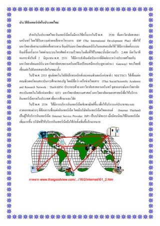 ประวัติอินเตอร์เน็ตในประเทศไทย
สาหรับในประเทศไทย อินเทอร์เน็ตเริ่มมีการใช้ครั้งแรกในปี พ.ศ. 2530 ที่มหาวิยาลัยสงขลา
นครินทร์ โดยได้รับความช่วยเหลือจากโครงการ IDP (The International Development Plan) เพื่อให้
มหาวิทยาลัยสามารถติต่อสื่อสารทาง อีเมล์กับมหาวิทยาลัยเมลเบิร์นในออสเตรเลียได้ ได้มีการติดตั้งระบบ
อีเมล์ขึ้นครั้งแรก โดยผ่านระบบโทรศัพท์ ความเร็วของโมเด็มที่ใช้ในขณะนั้นมีความเร็ว 2,400 บิต/วินาที
จนกระทั่งวันที่ 2 มิถุนายน พ.ศ. 2531 ได้มีการส่งอีเมล์ฉบับแรกที่ติดต่อระหว่างประเทศไทยกับ
มหาวิทยาลัยเมลเบิร์น มหาวิทยาลัยสงขลานครินทร์จึงเปรียบเสมือนประตูทางผ่าน ( Gateway) ของไทยที่
เชื่อมต่อไปยังออสเตรเลียในขณะนั้น
ในปี พ.ศ. 2533 ศูนย์เทคโนโลยีอิเล็กทรอนิกส์และคอมพิวเตอร์แห่งชาติ ( NECTEC) ได้เชื่อมต่อ
คอมพิวเตอร์ของสถาบันการศึกษาของรัฐ โดยมีชื่อว่า เครือข่ายไทยสาร (Thai Social/Scientific Academic
and Research Network : ThaiSARN) ประกอบด้วย มหาวิยาลัยสงขลานครินทร์ จุฬาลงกรณ์มหาวิทยาลัย
สถาบันเทคโนโลยีแห่งเอเชีย ( AIT) มหาวิทยาลัยธรรมศาสตร์ มหาวิทยาลัยเกษตรศาสตร์เพื่อให้บริการ
อินเทอร์เน็ตภายในประเทศ เพื่อการศึกษาและวิจัย
ในปี พ.ศ. 2538 ได้มีการบริการอินเทอร์เน็ตเชิงพาณิชย์ขึ้น เพื่อให้บริการแก่ประชาชน และ
ภาคเอกชนต่างๆ ที่ต้องการเชื่อมต่ออินเทอร์เน็ต โดยมีบริษัทอินเทอร์เน็ตไทยแลนด์ (Internet Thailand)
เป็นผู้ให้บริการอินเทอร์เน็ต (Internet Service Provider: ISP) เป็นบริษัทแรก เมื่อมีคนนิยมใช้อินเทอร์เน็ต
เพิ่มมากขึ้น บริษัทที่ให้บริการอินเทอร์เน็ตจึงได้ก่อตั้งเพิ่มขึ้นอีกมากมาย

ภาพจาก www.thaigoodview.com/.../16/2/internet/i01_2.htm

 