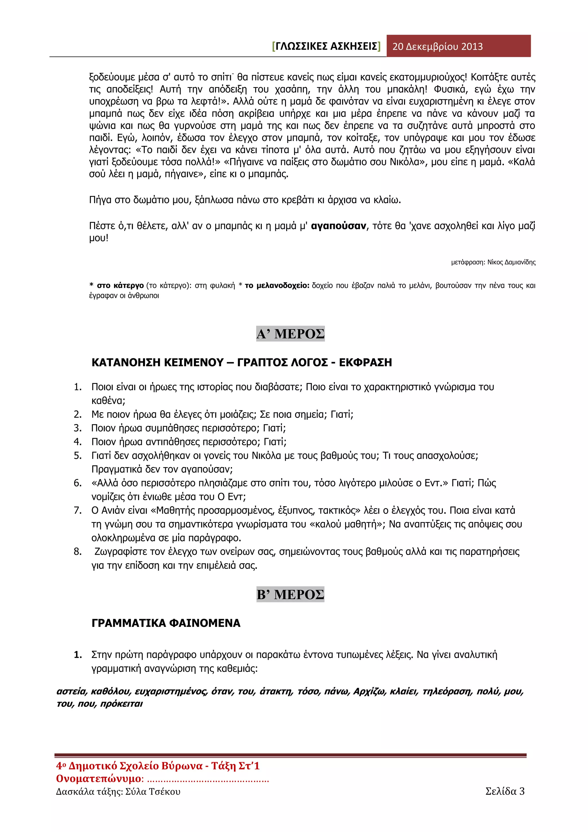 [ΓΛΩΣΣΙΚΕΣ ΑΣΚΗΣΕΙΣ] 20 Δεκεμβρίου 2013
ξοδεύουμε μέσα σ' αυτό το σπίτι- θα πίστευε κανείς πως είμαι κανείς εκατομμυριούχος! Κοιτάξτε αυτές
τις αποδείξεις! Αυτή την απόδειξη του χασάπη, την άλλη του μπακάλη! Φυσικά, εγώ έχω την
υποχρέωση να βρω τα λεφτά!». Αλλά ούτε η μαμά δε φαινόταν να είναι ευχαριστημένη κι έλεγε στον
μπαμπά πως δεν είχε ιδέα πόση ακρίβεια υπήρχε και μια μέρα έπρεπε να πάνε να κάνουν μαζί τα
ψώνια και πως θα γυρνούσε στη μαμά της και πως δεν έπρεπε να τα συζητάνε αυτά μπροστά στο
παιδί. Εγώ, λοιπόν, έδωσα τον έλεγχο στον μπαμπά, τον κοίταξε, τον υπόγραψε και μου τον έδωσε
λέγοντας: «Το παιδί δεν έχει να κάνει τίποτα μ' όλα αυτά. Αυτό που ζητάω να μου εξηγήσουν είναι
γιατί ξοδεύουμε τόσα πολλά!» «Πήγαινε να παίξεις στο δωμάτιο σου Νικόλα», μου είπε η μαμά. «Καλά
σού λέει η μαμά, πήγαινε», είπε κι ο μπαμπάς.
Πήγα στο δωμάτιο μου, ξάπλωσα πάνω στο κρεβάτι κι άρχισα να κλαίω.
Πέστε ό,τι θέλετε, αλλ' αν ο μπαμπάς κι η μαμά μ' αγαπούσαν, τότε θα 'χανε ασχοληθεί και λίγο μαζί
μου!
μετάφραση: Νίκος Δαμιανίδης

* στο κάτεργο (το κάτεργο): στη φυλακή * το μελανοδοχείο: δοχείο που έβαζαν παλιά το μελάνι, βουτούσαν την πένα τους και
έγραφαν οι άνθρωποι

Α’ ΜΕΡΟΣ
ΚΑΤΑΝΟΗΣΗ ΚΕΙΜΕΝΟΥ – ΓΡΑΠΤΟΣ ΛΟΓΟΣ - ΕΚΦΡΑΣΗ
1. Ποιοι είναι οι ήρωες της ιστορίας που διαβάσατε; Ποιο είναι το χαρακτηριστικό γνώρισμα του
καθένα;
2. Με ποιον ήρωα θα έλεγες ότι μοιάζεις; Σε ποια σημεία; Γιατί;
3. Ποιον ήρωα συμπάθησες περισσότερο; Γιατί;
4. Ποιον ήρωα αντιπάθησες περισσότερο; Γιατί;
5. Γιατί δεν ασχολήθηκαν οι γονείς του Νικόλα με τους βαθμούς του; Τι τους απασχολούσε;
Πραγματικά δεν τον αγαπούσαν;
6. «Αλλά όσο περισσότερο πλησιάζαμε στο σπίτι του, τόσο λιγότερο μιλούσε ο Εντ.» Γιατί; Πώς
νομίζεις ότι ένιωθε μέσα του Ο Εντ;
7. Ο Ανιάν είναι «Μαθητής προσαρμοσμένος, έξυπνος, τακτικός» λέει ο έλεγχός του. Ποια είναι κατά
τη γνώμη σου τα σημαντικότερα γνωρίσματα του «καλού μαθητή»; Να αναπτύξεις τις απόψεις σου
ολοκληρωμένα σε μία παράγραφο.
8. Ζωγραφίστε τον έλεγχο των ονείρων σας, σημειώνοντας τους βαθμούς αλλά και τις παρατηρήσεις
για την επίδοση και την επιμέλειά σας.

Β’ ΜΕΡΟΣ
ΓΡΑΜΜΑΤΙΚΑ ΦΑΙΝΟΜΕΝΑ
1. Στην πρώτη παράγραφο υπάρχουν οι παρακάτω έντονα τυπωμένες λέξεις. Να γίνει αναλυτική
γραμματική αναγνώριση της καθεμιάς:
αστεία, καθόλου, ευχαριστημένος, όταν, του, άτακτη, τόσο, πάνω, Αρχίζω, κλαίει, τηλεόραση, πολύ, μου,
του, που, πρόκειται

4ο Δημοτικό Σχολείο Βύρωνα - Τάξη Στ’1
Ονοματεπώνυμο: ………………………………………
Δασκάλα τάξης: Σύλα Τσέκου

Σελίδα 3

 