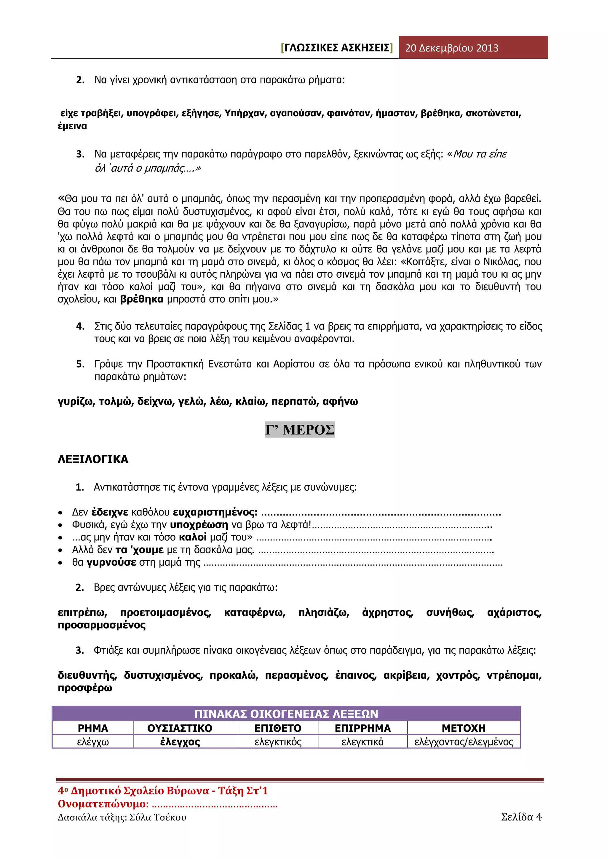 [ΓΛΩΣΣΙΚΕΣ ΑΣΚΗΣΕΙΣ] 20 Δεκεμβρίου 2013
2. Να γίνει χρονική αντικατάσταση στα παρακάτω ρήματα:
είχε τραβήξει, υπογράφει, εξήγησε, Υπήρχαν, αγαπούσαν, φαινόταν, ήμασταν, βρέθηκα, σκοτώνεται,
έμεινα

3. Να μεταφέρεις την παρακάτω παράγραφο στο παρελθόν, ξεκινώντας ως εξής: «Μου τα είπε
όλ΄αυτά ο μπαμπάς….»

«Θα μου τα πει όλ' αυτά ο μπαμπάς, όπως την περασμένη και την προπερασμένη φορά, αλλά έχω βαρεθεί.
Θα του πω πως είμαι πολύ δυστυχισμένος, κι αφού είναι έτσι, πολύ καλά, τότε κι εγώ θα τους αφήσω και
θα φύγω πολύ μακριά και θα με ψάχνουν και δε θα ξαναγυρίσω, παρά μόνο μετά από πολλά χρόνια και θα
'χω πολλά λεφτά και ο μπαμπάς μου θα ντρέπεται που μου είπε πως δε θα καταφέρω τίποτα στη ζωή μου
κι οι άνθρωποι δε θα τολμούν να με δείχνουν με το δάχτυλο κι ούτε θα γελάνε μαζί μου και με τα λεφτά
μου θα πάω τον μπαμπά και τη μαμά στο σινεμά, κι όλος ο κόσμος θα λέει: «Κοιτάξτε, είναι ο Νικόλας, που
έχει λεφτά με το τσουβάλι κι αυτός πληρώνει για να πάει στο σινεμά τον μπαμπά και τη μαμά του κι ας μην
ήταν και τόσο καλοί μαζί του», και θα πήγαινα στο σινεμά και τη δασκάλα μου και το διευθυντή του
σχολείου, και βρέθηκα μπροστά στο σπίτι μου.»

4. Στις δύο τελευταίες παραγράφους της Σελίδας 1 να βρεις τα επιρρήματα, να χαρακτηρίσεις το είδος
τους και να βρεις σε ποια λέξη του κειμένου αναφέρονται.

5. Γράψε την Προστακτική Ενεστώτα και Αορίστου σε όλα τα πρόσωπα ενικού και πληθυντικού των
παρακάτω ρημάτων:

γυρίζω, τολμώ, δείχνω, γελώ, λέω, κλαίω, περπατώ, αφήνω

Γ’ ΜΕΡΟΣ
ΛΕΞΙΛΟΓΙΚΑ
1. Αντικατάστησε τις έντονα γραμμένες λέξεις με συνώνυμες:






Δεν έδειχνε καθόλου ευχαριστημένος: ..............................................................................
Φυσικά, εγώ έχω την υποχρέωση να βρω τα λεφτά!………………………………………………………..
…ας μην ήταν και τόσο καλοί μαζί του» ………………………………………………………………………….
Αλλά δεν τα 'χουμε με τη δασκάλα μας. ………………………………………………………………………….
θα γυρνούσε στη μαμά της ………………………………………………………………………………………………

2. Βρες αντώνυμες λέξεις για τις παρακάτω:
επιτρέπω, προετοιμασμένος,
προσαρμοσμένος

καταφέρνω,

πλησιάζω,

άχρηστος,

συνήθως,

αχάριστος,

3. Φτιάξε και συμπλήρωσε πίνακα οικογένειας λέξεων όπως στο παράδειγμα, για τις παρακάτω λέξεις:
διευθυντής, δυστυχισμένος, προκαλώ, περασμένος, έπαινος, ακρίβεια, χοντρός, ντρέπομαι,
προσφέρω

ΠΙΝΑΚΑΣ ΟΙΚΟΓΕΝΕΙΑΣ ΛΕΞΕΩΝ
ΡΗΜΑ
ελέγχω

ΟΥΣΙΑΣΤΙΚΟ
έλεγχος

ΕΠΙΘΕΤΟ
ελεγκτικός

4ο Δημοτικό Σχολείο Βύρωνα - Τάξη Στ’1
Ονοματεπώνυμο: ………………………………………
Δασκάλα τάξης: Σύλα Τσέκου

ΕΠΙΡΡΗΜΑ
ελεγκτικά

ΜΕΤΟΧΗ
ελέγχοντας/ελεγμένος

Σελίδα 4

 