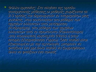 

Φύλλο εργασίας: Στα πλαίσια της ομαδοσυνεργατικής μάθησης,οι μαθητές χωρίζονται σε
2-3 ομάδες και δημιουργούν το «πορτραίτο» μιας
γυναίκας ,που συνάντησαν στο μάθημα των
αρχαίων ελληνικών από μετάφραση
(Ανδρομάχη), στο μάθημα των αρχαίων
ελληνικών από το πρωτότυπο (Καλλιπάτειρα)
,στη νεοελληνική λογοτεχνία (Νινέτ) ή στην
ιστορία (Σπαρτιάτισσα Γοργώ) .Όσα παιδιά είναι
εξοικειωμένα με την τεχνολογία, μπορούν να
φτιάξουν ένα ppt,άλλα παιδιά να ζωγραφίσουν,
άλλα να φτιάξουν ένα κολλάζ.

 