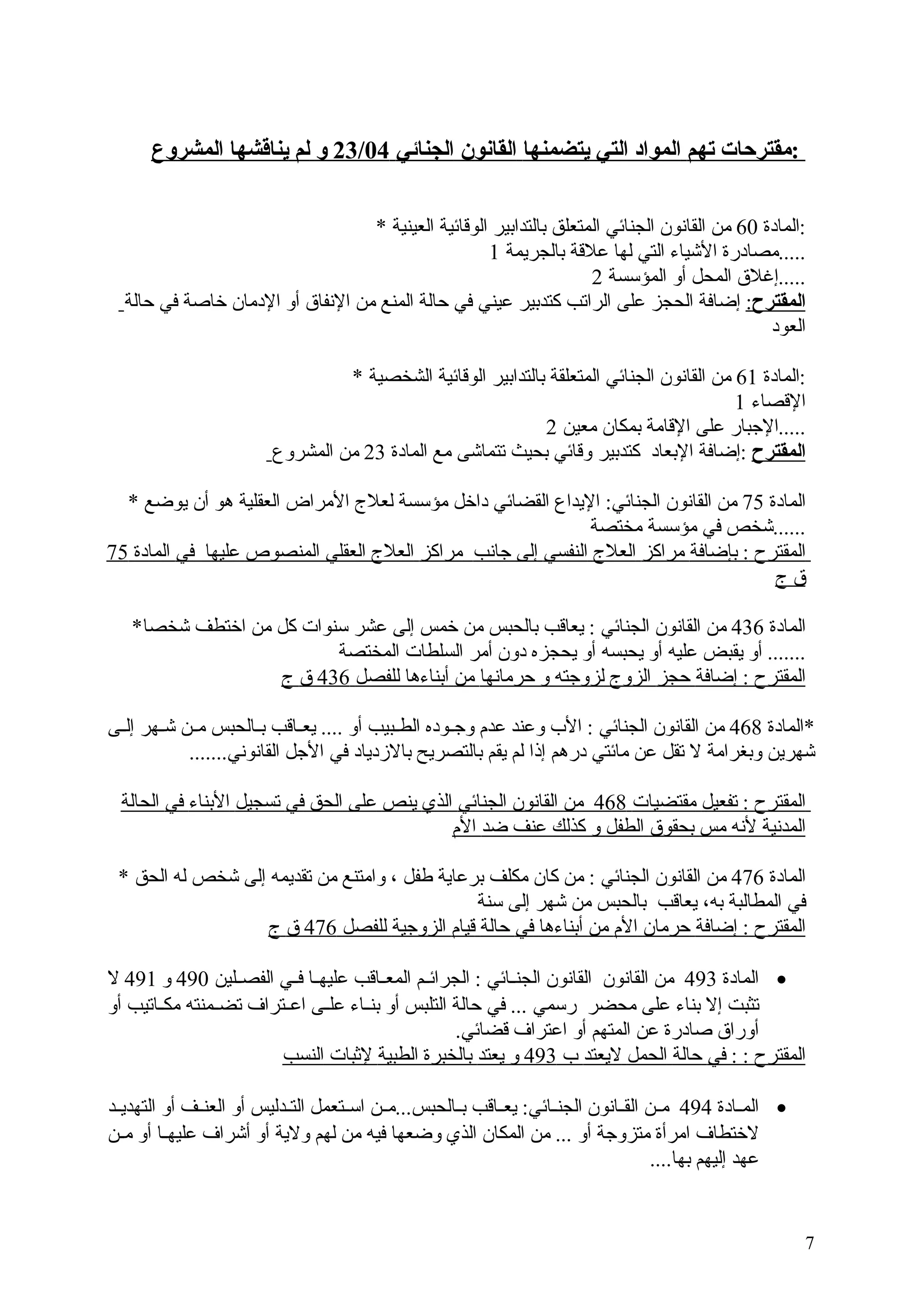 ‫:مقترحات تهم المواد التي يتضمنها القانون الجنائي 40/32 و لم يناقشها المشروع‬
‫:المادة 06 من القانون الجنائي المتعلق بالتدابير الوقائية العينية *‬
‫.....مصادرة اليشياء التي لها علقة بالجريمة 1‬
‫.....إغل ق المحل أو المؤسسة 2‬
‫المقترح: إضافة الحجز على الراتب كتدبير عيني في حالة المنع من النفا ق أو الدمان خاصة في حالة‬
‫العود‬
‫:المادة 16 من القانون الجنائي المتعلقة بالتدابير الوقائية الشخصية *‬
‫القصاء 1‬
‫.....البجبار على القامة بمكان معين 2‬
‫المقترح :إضافة البعاد كتدبير وقائي بحيث تتمايشى مع المادة 32 من المشروع‬
‫المادة 57 من القانون الجنائي: اليداع القضائي داخل مؤسسة لعل ج المراض العقلية هو أن يوضع *‬
‫......يشخص في مؤسسة مختصة‬
‫المقترح : بإضافة مراكز العل ج النفسي إلى بجانب مراكز العل ج العقلي المنصوص عليها في المادة 57‬
‫ ق  ج‬
‫المادة 634 من القانون الجنائي : يعاقب بالحبس من خمس إلى عشر سنوات كل من اختطف يشخصا*‬
‫....... أو يقبض عليه أو يحبسه أو يحجزه دون أمر السلطات المختصة‬
‫المقترح : إضافة حجز الزو ج لزوبجته و حرمانها من أبناءها للفصل 634  ق  ج‬
‫*المادة 864 من القانون الجنائي : ال ب وعند عدم وبجججوده الطججبيب أو .... يعججاقب بججالحبس مججن يشججهر إلججى‬
‫يشهرين وبغرامة ل تقل عن مائتي درهم إذا لم يقم بالتصريح بالدزدياد في البجل القانوني.......‬
‫المقترح : تفعيل مقتضيات 864 من القانون الجنائي الذي ينص على الحق في تسجيل البناء في الحالة‬
‫المدنية لنه مس بحقو ق الطفل و كذلك عنف ضد الم‬
‫المادة 674 من القانون الجنائي : من كان مكلف برعاية طفل ، وامتنع من تقديمه إلى يشخص له الحق *‬
‫في المطالبة به، يعاقب بالحبس من يشهر إلى سنة‬
‫المقترح : إضافة حرمان الم من أبناءها في حالة قيام الزوبجية للفصل 674  ق  ج‬
‫• المادة 394 من القانون القانون الجنججائي : الجرائججم المعججاقب عليهججا فججي الفصججلين 094 و 194 ل‬
‫تثبت إل بناء على محضر رسمي ... في حالة التلبس أو بنججاء علججى اعججتراف تضججمنته مكججاتيب أو‬
‫أورا ق صادرة عن المتهم أو اعتراف قضائي.‬
‫المقترح : : في حالة الحمل ليعتد  ب 394 و يعتد بالخبرة الطبية لبثبات النسب‬
‫• المججادة 494 مججن القججانون الجنججائي: يعججاقب بججالحبس...مججن اسججتعمل التججدليس أو العنججف أو التهديججد‬
‫لختطاف امرأة متزوبجة أو ... من المكان الذي وضعها فيه من لهم ولية أو أيشراف عليهججا أو مججن‬
‫عهد إليهم بها....‬

‫7‬

 