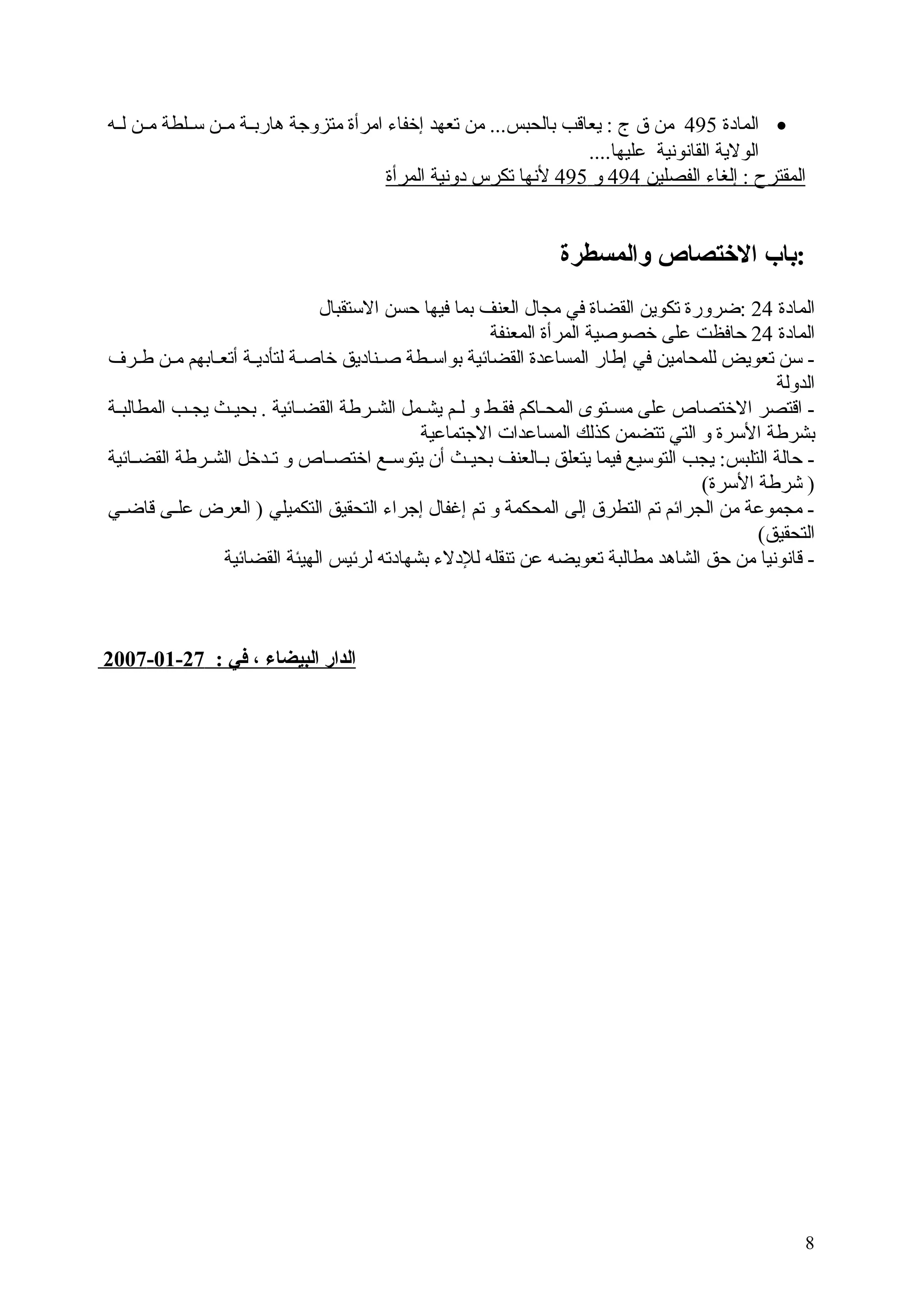 ‫• المادة 594 من  ق  ج : يعاقب بالحبس... من تعهد إخفاء امرأة متزوبجة هاربججة مججن سججلطة مججن لججه‬
‫الولية القانونية عليها....‬
‫المقترح : إلغاء الفصلين 494 و 594 لنها تكرس دونية المرأة‬

‫:باب التختصاص والمسطرة‬
‫المادة 42 :ضرورة تكوين القضاة في مجال العنف بما فيها حسن الستقبال‬
‫المادة 42 حافظت على خصوصية المرأة المعنفة‬
‫ سن تعويض للمحامين في إطار المساعدة القضائية بواسجطة صجناديق خاصجة لتأديجة أتعجابهم مجن طججرف‬‫ج ج‬
‫ج‬
‫ج‬
‫ج‬
‫الدولة‬
‫ اقتصر الختصاص على مسجتوى المحجاكم فقجط و لجم يشجمل الشجرطة القضجائية . بحيجث يجججب المطالبججة‬‫ج‬
‫ج‬
‫ج‬
‫ج ج‬
‫ج‬
‫ج‬
‫ج‬
‫بشرطة السرة و التي تتضمن كذلك المساعدات البجتماعية‬
‫ حالة التلبس: يجب التوسيع فيما يتعلق بججالعنف بحيججث أن يتوسججع اختصججاص و تججدخل الشججرطة القضججائية‬‫) يشرطة السرة(‬
‫ مجموعة من الجرائم تم التطر ق إلى المحكمة و تم إغفال إبجراء التحقيق التكميلي ) العرض علججى قاضججي‬‫التحقيق(‬
‫- قانونيا من حق الشاهد مطالبة تعويضه عن تنقله للدلء بشهادته لرئيس الهيئة القضائية‬

‫الدار البيضاء ، في : 72-10-7002‬

‫8‬

 