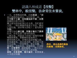 認識八相成道【涅槃】
雙林中，般涅槃，法身常住未嘗衰。
 一天，世尊喚來阿難，向他說道：「如

來已證得四如意足，可以住世一劫。」
世尊說了三遍，但阿難始終不解，未懇
請佛陀以神力住世。
魔王波旬得知此事心中大喜，急忙趕至
人間。「現在佛教四眾弟子具足，佛法
已得弘揚，請世尊入涅吧！」波旬對世
尊說。
世尊心知化緣已盡，阿難才會忘了請佛
住世，於是允諾了波旬的請求。
三個月後，四眾弟子於拘尸那城的娑羅
雙樹間聚集，聆聽佛陀最後開示。
儘管即將入涅，世尊仍慈悲咐囑大眾，
如來滅度後，當以戒為師，並安慰大眾
勿生哀傷，「世皆無常，會必有離，勿
懷憂惱，世相如是。當勤精進，早求解
脫，以智慧明 滅諸癡闇。」開示完之
後，世尊即從三昧安詳入於涅槃。
剎時，花草凋零、樹木摧折、日月失光，
人天悲泣惶懼。
10

 