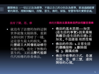 聽聞佛法 -一切以正法為標準，不能以自己的分別念為標準，要通過踏踏實
實的聞思，理解到輪回、涅槃、眾生、佛陀、煩惱、智慧等等的實際意義。

沒有了聞、思、修

 就沒有了法寶的加持這個

世界就像太陽隕落，重新
又掉回到了黑暗了一樣。
這是眾生最大的損失，佛
陀歷經三大阿僧祇劫修行
而獲得的，度化了無數的
眾生的，又經過歷代祖師
代代相傳的珍貴佛法。

佛陀所說的法要是教我們如何離苦得樂

 佛法的基本思想----知苦

(是生活的事實)-因果業報
與離苦(是生活的目標)-正
知見 , 不造諸惡 坦然受報
 佛法的作用: 1.日常生活
的應機接物 2.斷除煩
惱 3. 圓滿成佛
 佛法中修學的方式，是運
用聞、思、修三慧，達到
開悟的心境。
14

 