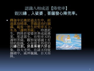 認識八相成道【降兜率】
觀因緣，入娑婆，菩薩發心降兜率。
 釋迦牟尼佛於過去生中，經

過累劫精進，菩薩道功行圓
滿，最後一世生於兜率天上，
名為「護明菩薩」。待盡此
生，將降於娑婆世界成就佛
果，度諸眾生。在兜率天的
護明菩薩，觀察娑婆國土有
情的根機，心知眾生得度的
因緣已到。於是乘著六牙白
象，放大光明，在諸天侍從
擁繞中，威神巍巍，自天而
降。

3

 