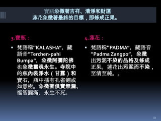 寶瓶象徵著吉祥、清淨和財運
蓮花象徵著最終的目標，即修成正果。

3.寶瓶：

4.蓮花：

 梵語稱“KALASHA”，藏

 梵語稱“PADMA”，藏語音

語音“Terchen-pahi
Bumpa”，象徵阿彌陀佛
也象徵靈魂永生。寺院中
的瓶內裝淨水（甘露）和
寶石，瓶中插有孔雀翎或
如意樹。象徵著俱寶無漏、
福智圓滿、永生不死。

“Padma Zangpo”，象徵
出污泥不染的品格及修成
正果。蓮花出污泥而不染，
至清至純。。

33

 
