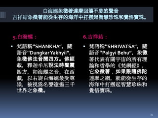 白海螺象徵著達摩回蕩不息的聲音
吉祥結象徵著能從生存的海洋中打撈起智慧珍珠和覺悟寶珠。

5.白海螺：
 梵語稱“SHANKHA”，藏

語音“DungkarYakhyil”，
象徵佛法音聞四方。佛經
載，釋迦牟尼說法時聲震
四方，如海螺之音。在西
藏，以右旋白海螺最受尊
崇，被視爲名聲遠揚三千
世界之象徵。

6.吉祥結：
 梵語稱“SHRIVATSA”，藏

語音“Palgyi Behu”，象徵
著代表有關宇宙的所有理
論和哲學的《梵網經》，
它象徵著，如果跟隨佛陀
達摩之網，就能從生存的
海洋中打撈起智慧珍珠和
覺悟寶珠。

34

 