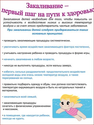 Закаливание детей необходимо для того, чтобы повысить их
устойчивость к воздействию низких и высоких температур
воздуха и за счет этого предотвратить частые заболевания.
При закаливании детей следует придерживаться таких
основных принципов:
• проводить закаливающие процедуры систематически,
• увеличивать время воздействия закаливающего фактора постепенно,
• учитывать настроение ребенка и проводить процедуры в форме игры,
• начинать закаливание в любом возрасте,
• никогда не выполнять процедуры, если малыш замерз,
• избегать сильных раздражителей: продолжительного воздействия
холодной воды или очень низких температур воздуха, а также
перегревания на солнце,
• правильно подбирать одежду и обувь: они должна соответствовать
температуре окружающего воздуха и быть из натуральных тканей и
материалов,
• закаливаться всей семьей,
• закаливающие процедуры
сочетать с физическими упражнениями
и массажем,
• в помещении, где находится ребенок,
никогда не курить.

 