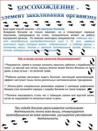 Еще один способ закалки – это прогулки босиком.
Хождение босиком не только закаляет, но и стимулирует нервные
окончания, находящиеся на стопе, положительно влияет на работу
внутренних органов. По мнению некоторых специалистов, подошвы ног –
это своеобразный распределительный щит с 72 тыс. нервных
окончаний, через который можно подключиться к любому органу –
головному мозгу, легким и верхним дыхательным путям, печени и
почкам, эндокринным железам и др. органам.
.
Как и когда лучше заняться босохождением?
Разумеется, зимой в холода начинать приучать ребенка к подобному не
стоит, но весной или летом, малыш вполне может бегать босиком по полу
дома, а еще лучше – по зеленой траве.
Ребенок должен регулярно ходить босиком, настоящий закаливающий
эффект наступает лишь после длительных систематических тренировках.
 Используйте специальные резиновые коврики с шиповым рифлением.
Каждое утро начинайте зарядку с ходьбы босиком на таком коврике.
Полезно массировать стопы ног с помощью скалки или круглой палки,
катая их подошвами по несколько минут в день.

При ходьбе босиком увеличивается интенсивная
деятельность почти всех мышц, стимулируется
кровообращение во всем организме, улучшается умственная
деятельность.

 