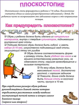 Окончательно стопа формируется у ребенка к 7-8 годам. Плоскостопие
считается одним из самых распространенных заболеваний у детей. Но
родители часто не воспринимают это заболевание всерьез и это неправильная
позиция.

 Обувь у ребенка должна быть сделана из натуральных
материалов, внутри с твердым супинатором, поднимающим
внутренний край стопы.
 Подошва детской обуви должна быть гибкой и иметь
каблук (5-10 мм), искусственно поднимающий свод стопы,
защищающий пятку от ушибов
 Обувь должна соответствовать форме
и размеру стопы, была удобной при носке и не
мешала естественному развитию ноги, не
сдавливала стопу, нарушая кровообращение и
вызывая потертости.
 По весу обувь должна быть
максимально легкой, достаточно
жесткой, с хорошим задником
 Помните, длина следа должна
быть больше стопы в носочной
части, припуск в 10 мм.

При определении размера обуви ребенка
руководствуйтесь длиной стопы которая
определяется расстоянием между наиболее
выступающей точкой пятки и концом самого
длинного пальца
(первого или второго)

 