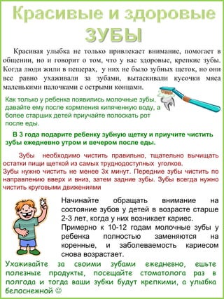 Красивая улыбка не только привлекает внимание, помогает в
общении, но и говорит о том, что у вас здоровые, крепкие зубы.
Когда люди жили в пещерах, у них не было зубных щеток, но они
все равно ухаживали за зубами, вытаскивали кусочки мяса
маленькими палочками с острыми концами.
Как только у ребенка появились молочные зубы,
давайте ему после кормления кипяченную воду, а
более старших детей приучайте полоскать рот
после еды.
В 3 года подарите ребенку зубную щетку и приучите чистить
зубы ежедневно утром и вечером после еды.
Зубы необходимо чистить правильно, тщательно вычищать
остатки пищи щеткой из самых труднодоступных уголков.
Зубы нужно чистить не менее 3х минут. Передние зубы чистить по
направлению вверх и вниз, затем задние зубы. Зубы всегда нужно
чистить круговыми движениями

Начинайте
обращать
внимание
на
состояние зубов у детей в возрасте старше
2-3 лет, когда у них возникает кариес.
Примерно к 10-12 годам молочные зубы у
ребенка
полностью
заменяются
на
коренные, и заболеваемость кариесом
снова возрастает.
Ухаживайте за своими зубами ежедневно, ешьте
полезные продукты, посещайте стоматолога раз в
полгода и тогда ваши зубки будут крепкими, а улыбка
белоснежной 

 