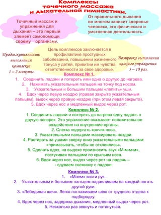 Точечный массаж и
упражнения для
дыхания – это первый
элемент самопомощи
своему организму.

От правильного дыхания
во многом зависит здоровье
человека, его физическая и
умственная деятельность.

Цель комплексов заключается в
профилактике простудных
Продолжительность
заболеваний, повышении жизненного Дозировка выполнения
выполнения
тонуса у детей, привитии им чувства каждого упражнения
комплекса
5 – 10 раз.
ответственности за свое здоровье.
1 – 2 минуты
Комплекс № 1.
1. Соединить ладони и потереть ими одна о другую до нагрева.
2. Нажимать указательным пальцем на точку под носом.
3. Указательным и большим пальцем «лепить» уши.
4. Вдох через левую ноздрю (правая закрыта указательным
пальцем), выдох через правую ноздрю (при этом левая закрыта).
5. Вдох через нос и медленный выдох через рот.
Комплекс № 2.
1. Соединить ладони и потереть до нагрева одну ладонь о
другую поперек. Это упражнение оказывает положительное
воздействие на внутренние органы.
2. Слегка подергать кончик носа.
3. Указательными пальцами массировать ноздри.
4. Растирать за ушами сверху вниз указательными пальцами:
«примазывать, чтобы не отклеились».
5. Сделать вдох, на выдохе произносить звук «М-м-м-м»,
постукивая пальцами по крыльям носа.
6. Вдох через нос, выдох через рот на ладонь –
- сдуваем снежинку с ладони.
Комплекс № 3.
1. «Моем» кисти рук.
2. Указательным и большим пальцем надавливаем на каждый ноготь
другой руки.
3. «Лебединая шея». Легко поглаживаем шею от грудного отдела к
подбородку.
4. Вдох через нос, задержка дыхания, медленный выдох через рот.
5. Несколько раз зевнуть и потянуться.

 