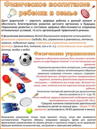 Долг родителей — укрепить здоровье ребенка в данный момент и
обеспечить благоприятное развитие детского организма в будущем.
Нормальное развитие и состояние здоровья обеспечивается созданием
оптимальных условий, то есть организацией правильного режима.

В физическом воспитании детей дошкольного возраста используются
физические упражнения (ходьба, бег, упражнения в равновесии, метание,
лазание, подвижные игры), спортивные упражнения, гигиенические
факторы (режим дня, питание, сон и т. п.), естественные силы природы
(солнце, воздух и вода).
-Задания и объяснения должны быть ясными и четкими,
давать их надо бодрым голосом" и тут же показывать все
движения.
-Упражнения должны быть интересные, в них следует
использовать хорошо запоминающиеся образные
сравнения, например: «птичка», «кошка», «паровоз».
-Основной принцип, которого должны придерживаться
родители, занимаясь физическими упражнениями с
малышами,— изображать все в виде игры. Веселый тон,
шутка, смех, активное участие взрослого всегда увлекают
ребенка.
-Количество повторений движений для дошкольников
обычно колеблется от 2—3 до 10.
-После наиболее трудных упражнений необходимо давать
кратковременные паузы отдыха (30—60 с).
-Средние значения показателей двигательной
активности детей за полный день - объем 17 000
движений; интенсивность 55-65 движений в минуту
Физические упражнения только тогда приносят пользу, когда ими занимаются
систематически. Родители обязаны ежедневно находить время для занятий
физическими упражнениями со своими детьми и тщательно следить за их здоровьем,
обращая внимание на внешний вид, настроение и самочувствие ребенка.

 