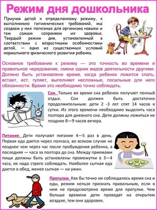 Приучая детей к определенному режиму, к
выполнению гигиенических требований, мы
создаем у них полезные для организма навыки и
тем
самым
сохраняем
их
здоровье.
Твердый
режим
дня,
установленный
в
соответствии с возрастными особенностями
детей, — одно из существенных условий
нормального физического развития ребенка.

Основное требование к режиму — это точность во времени и
правильное чередование, смена одних видов деятельности другими.
Должно быть установлено время, когда ребенок ложится спать,
встает, ест, гуляет, выполняет несложные, посильные для него
обязанности. Время это необходимо точно соблюдать.
Сон. Только во время сна ребенок получает полный
отдых.
Сон
должен
быть
достаточно
продолжительным: дети 2 -3 лет спят 14 часов в
сутки. Из этого времени необходимо выделить часа
полтора для дневного сна. Дети должны ложиться не
позднее 8—9 часов вечера.
Питание. Дети получают питание 4—5 раз в день.
Первая еда дается через полчаса, во всяком случае не
позднее чем через час после пробуждения ребенка, а
последняя — часа за полтора до сна. Между приемами
пищи должны быть установлены промежутки в 3—4
часа, их надо строго соблюдать. Наиболее сытная еда
дается в обед, менее сытная — на ужин.
Прогулки. Как бы точно ни соблюдалось время сна и
еды, режим нельзя признать правильным, если в
нем не предусмотрено время для прогулки. Чем
больше времени дети проводят на открытом
воздухе, тем они здоровее.

 