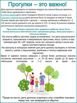 Дети должны проводить на свежем воздухе как можно больше времени,
чтобы быть здоровыми и крепкими.
В летнее время дети могут находится более 6 часов в день на улице, а в
осеннее и зимнее время дети должны быть на воздухе не менее 4 часов.
Лучшее время для прогулок с детьми — между завтраком и обедом (2—2
1/2 часа) и после дневного сна, до ужина (1 1/2—2 часа). В сильные морозы
длительность прогулок несколько сокращается.
Причиной отмены прогулки для здорового ребенка могут быть
исключительные обстоятельства: проливной дождь, большой мороз с
сильным ветром.

На опыте работы детских садов установлено, что дети дошкольного
возраста, приученные к ежедневным прогулкам, могут гулять и при
температуре 20—25° мороза, если нет сильного ветра и если они
одеты соответственно погоде.
На прогулку в холодные зимние дни дети должны выходить в теплом
пальто, шапке с наушниками, валенках и теплых варежках или
перчатках.
Время от времени полезно совершать с детьми более длительные прогулки,
постепенно увеличивая расстояние — от 15—20 минут ходьбы до 30 минут с
небольшими
остановками
на
1—2
минуты
во
время
пути.

Придя на место, дети должны отдохнуть или спокойно поиграть
перед тем, как возвращаться обратно.

 