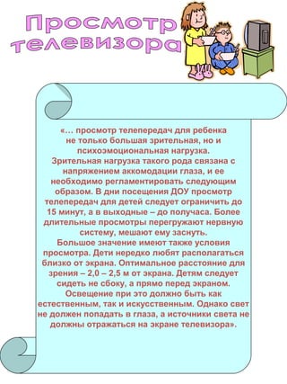 «… просмотр телепередач для ребенка
не только большая зрительная, но и
психоэмоциональная нагрузка.
Зрительная нагрузка такого рода связана с
напряжением аккомодации глаза, и ее
необходимо регламентировать следующим
образом. В дни посещения ДОУ просмотр
телепередач для детей следует ограничить до
15 минут, а в выходные – до получаса. Более
длительные просмотры перегружают нервную
систему, мешают ему заснуть.
Большое значение имеют также условия
просмотра. Дети нередко любят располагаться
близко от экрана. Оптимальное расстояние для
зрения – 2,0 – 2,5 м от экрана. Детям следует
сидеть не сбоку, а прямо перед экраном.
Освещение при это должно быть как
естественным, так и искусственным. Однако свет
не должен попадать в глаза, а источники света не
должны отражаться на экране телевизора».

 
