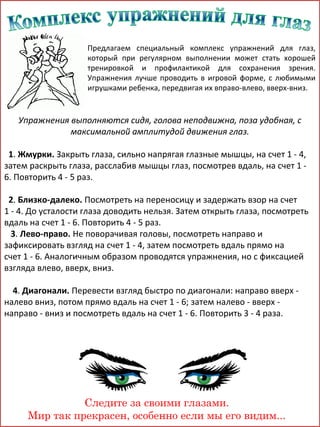 Предлагаем специальный комплекс упражнений для глаз,
который при регулярном выполнении может стать хорошей
тренировкой и профилактикой для сохранения зрения.
Упражнения лучше проводить в игровой форме, с любимыми
игрушками ребенка, передвигая их вправо-влево, вверх-вниз.

Упражнения выполняются сидя, голова неподвижна, поза удобная, с
максимальной амплитудой движения глаз.
1. Жмурки. Закрыть глаза, сильно напрягая глазные мышцы, на счет 1 - 4,
затем раскрыть глаза, расслабив мышцы глаз, посмотрев вдаль, на счет 1 6. Повторить 4 - 5 раз.
2. Близко-далеко. Посмотреть на переносицу и задержать взор на счет
1 - 4. До усталости глаза доводить нельзя. Затем открыть глаза, посмотреть
вдаль на счет 1 - 6. Повторить 4 - 5 раз.
3. Лево-право. Не поворачивая головы, посмотреть направо и
зафиксировать взгляд на счет 1 - 4, затем посмотреть вдаль прямо на
счет 1 - 6. Аналогичным образом проводятся упражнения, но с фиксацией
взгляда влево, вверх, вниз.
4. Диагонали. Перевести взгляд быстро по диагонали: направо вверх налево вниз, потом прямо вдаль на счет 1 - 6; затем налево - вверх направо - вниз и посмотреть вдаль на счет 1 - 6. Повторить 3 - 4 раза.

Следите за своими глазами.
Мир так прекрасен, особенно если мы его видим...

 