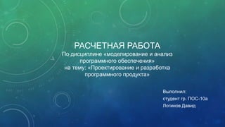 РАСЧЕТНАЯ РАБОТА
По дисциплине «моделирование и анализ
программного обеспечения»
на тему: «Проектирование и разработка
программного продукта»
Выполнил:
студент гр. ПОС-10а
Логинов Давид

 