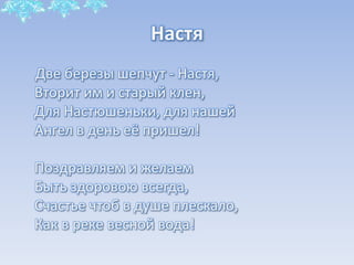 Настя
Две березы шепчут - Настя,
Вторит им и старый клен,
Для Настюшеньки, для нашей
Ангел в день её пришел!
Поздравляем и желаем
Быть здоровою всегда,
Счастье чтоб в душе плескало,
Как в реке весной вода!

 