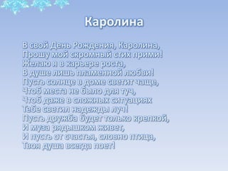 Каролина
В свой День Рождения, Каролина,
Прошу мой скромный стих прими!
Желаю я в карьере роста,
В душе лишь пламенной любви!
Пусть солнце в доме светит чаще,
Чтоб места не было для туч,
Чтоб даже в сложных ситуациях
Тебе светил надежды луч!
Пусть дружба будет только крепкой,
И муза рядышком живет,
И пусть от счастья, словно птица,
Твоя душа всегда поет!

 