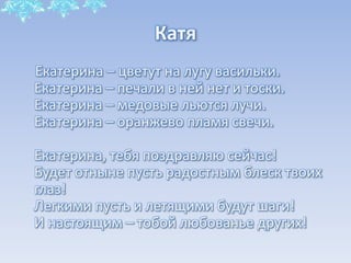 Катя
Екатерина – цветут на лугу васильки.
Екатерина – печали в ней нет и тоски.
Екатерина – медовые льются лучи.
Екатерина – оранжево пламя свечи.
Екатерина, тебя поздравляю сейчас!
Будет отныне пусть радостным блеск твоих
глаз!
Легкими пусть и летящими будут шаги!
И настоящим – тобой любованье других!

 