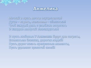 Анжелика
Мечтай и пусть мечты осуществятся!
Душе – парить, желаниям – сбываться!
Чтоб каждый день с улыбкою встречать
И каждою минутой наслаждаться!
И пусть любовью У Анжелики будут дни согреты,
Вниманьем близких, дорогих людей!
Пусть дарит жизнь прекрасные моменты,
Пусть удивляет красотой своей!

 