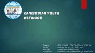 បបបបបបបបប
បបបបបបបបប
Cambodian Youth
Network
បបបបបបបប
បបបបបបបប
បបបបបបបបបបបប បបបបបបបបបបបបបបបបបបប
បបបបបបបបបបបប បបបបបបបបបបបបបបបបបប

Contact
E-mail
Website
Facebook

: 017 990 689 / 016 930 558 / 015 545 336
: contact@cyncambodia.org
: www.cyncambodia.org
: www.fb.com/cambodian.youth.network

 