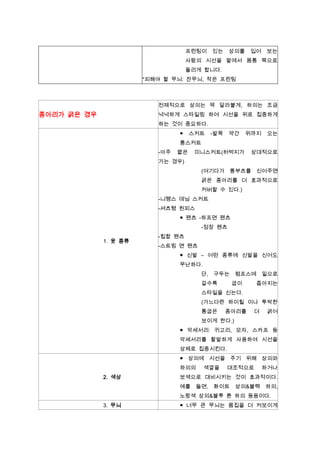 프린팅이

있는

상의를

입어

보는

사람의 시선을 팔에서 몸통 쪽으로
돌리게 합니다.
*피해야 할 무늬: 잔무늬, 작은 프린팅

전제적으로 상의는 딱 달라붙게, 하의는 조금

종아리가 굵은 경우

넉넉하게 스타일링 하여 시선을 위로 집중하게
하는 것이 중요하다.
●

스커트

-발목

약간

위까지

오는

롱스커트
-아주

짧은

미니스커트(허벅지가

상대적으로

가는 경우)
(여기다가 롱부츠를 신어주면
굵은 종아리를 더 효과적으로
커버할 수 있다.)
-니랭스 데님 스커트
-셔츠형 원피스
● 팬츠 -하프면 팬츠
-정장 팬츠
1. 옷 종류

-힙합 팬츠
-스트링 면 팬츠
● 신발 – 어떤 종류에 신발을 신어도
무난하다.
단, 구두는
갈수록

펌프스에 밑으로
굽이

좁아지는

스타일을 신는다.
(가느다란 하이힐 이나 투박한
통굽은

종아리를

더

굵어

보이게 한다.)
● 악세서리: 귀고리, 모자, 스카프 등
악세서리를 활발하게 사용하여 시선을
상체로 집중시킨다.
● 상의에 시선을 주기 위해 상의와
하의의
2. 색상

색깔을

대조적으로

하거나

보색으로 대비시키는 것이 효과적이다.
예를

들면,

화이트

상의&블랙

하의,

노랑색 상의&블루 톤 하의 등등이다.
3. 무늬

● 너무 큰 무늬는 몸집을 더 커보이게

 
