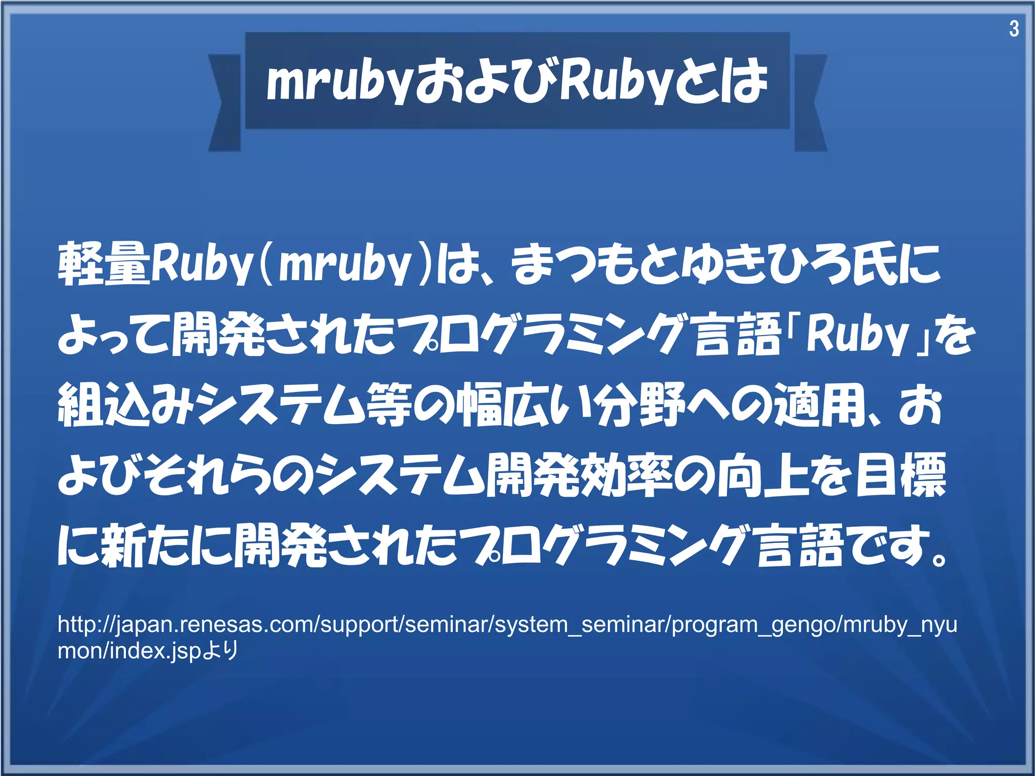3

mrubyおよびRubyとは

軽量Ruby（mruby）は、まつもとゆきひろ氏に
よって開発されたプログラミング言語「Ruby」を
組込みシステム等の幅広い分野への適用、お
よびそれらのシステム開発効率の向上を目標
に新たに開発されたプログラミング言語です。
http://japan.renesas.com/support/seminar/system_seminar/program_gengo/mruby_nyu
mon/index.jspより

 