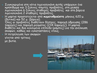 





΢ογθεθνημέκα ζηε κόηηα ιημεκμιεθάκε αοηήξ οπάνπμοκ έκα
θνεπίδςμα θαη 3 λύιηκεξ πιςηέξ πνμβιήηεξ, ζηε μεζαία
ιημεκμιεθάκε 6 λύιηκεξ ζηαζενέξ πνμβιήηεξ θαη ζηε βόνεηα
ιημεκμιεθάκε 2 ζηαζενέξ πνμβιήηεξ.
Ε μανίκα πνμζηαηεύεηαη από κρμαηξθοαύζηη μήθμοξ 620 μ.
(δοηηθά) θαη 52 μ. (βόνεηα).
Όιεξ μη πνμβιήηεξ δηαζέημοκ δέζηνεξ, πανμπή ύδνεοζεξ (286
πανμπέξ) θαη πανμπή νεύμαημξ (234 πανμπέξ). Ε μανίκα
δηαζέηεη θαη δύμ θεθιημέκα επίπεδα (νάμπεξ) γηα ηεκ ακέιθοζε
ζθαθώκ, θαζώξ θαη εγθαηαζηάζεηξ κημοξ.
Ε πεηνέιεοζε ηςκ ζθαθώκ
γίκεηαη από ηνίημοξ
με βοηία.

 