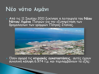 



Από ηηξ 11 Ζμοιίμο 2011 λεθίκεζε ε ιεηημονγία ημο Νέξρ
Νόηιξρ Λιμέμα Παηνώκ γηα ηεκ ελοπενέηεζε ηςκ
δνμμμιμγίςκ ηςκ γναμμώκ Πάηναξ-Ζηαιίαξ.

Όζμκ αθμνά ηηξ κηιοιακέπ εγκαηαζηάζειπ, αοηέξ έπμοκ
ζοκμιηθή θάιορε 6.974 η.μ. θαη πενηιαμβάκμοκ ηα ελήξ:

 