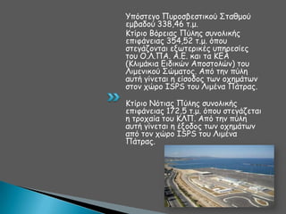 Τπόζηεγμ Πονμζβεζηηθμύ ΢ηαζμμύ
εμβαδμύ 338,46 η.μ.
Ηηίνημ Βόνεηαξ Πύιεξ ζοκμιηθήξ
επηθάκεηαξ 354,52 η.μ. όπμο
ζηεγάδμκηαη ελςηενηθέξ οπενεζίεξ
ημο Ο.Θ.ΠΑ. Α.Γ. θαη ηα ΗΓΑ
(Ηιημάθηα Γηδηθώκ Απμζημιώκ) ημο
Θημεκηθμύ ΢ώμαημξ. Από ηεκ πύιε
αοηή γίκεηαη ε είζμδμξ ηςκ μπεμάηςκ
ζημκ πώνμ ISPS ημο Θημέκα Πάηναξ.
Ηηίνημ Κόηηαξ Πύιεξ ζοκμιηθήξ
επηθάκεηαξ 172,5 η.μ. όπμο ζηεγάδεηαη
ε ηνμπαία ημο ΗΘΠ. Από ηεκ πύιε
αοηή γίκεηαη ε έλμδμξ ηςκ μπεμάηςκ
από ημκ πώνμ ISPS ημο Θημέκα
Πάηναξ.

 